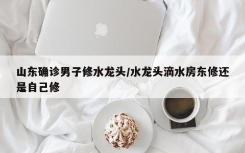 山东确诊男子修水龙头/水龙头滴水房东修还是自己修